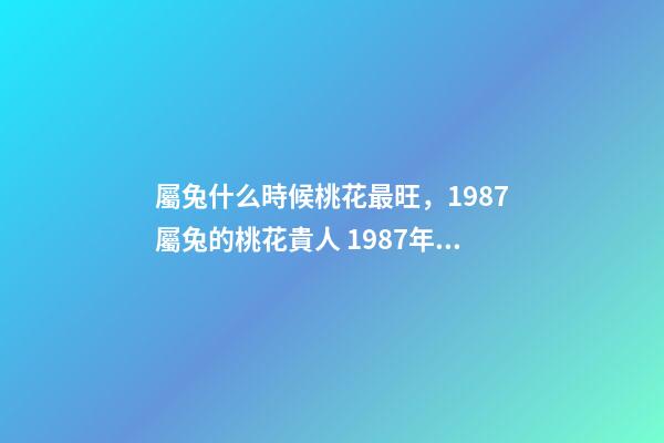 屬兔什么時候桃花最旺，1987屬兔的桃花貴人 1987年屬兔的桃花運，1987年屬兔2022 年運勢
